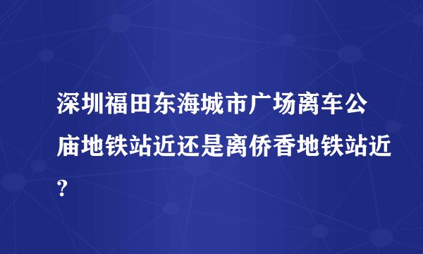 深圳福田东海城市广场离车公庙地铁站近还是离侨香地铁站近?