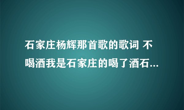 石家庄杨辉那首歌的歌词 不喝酒我是石家庄的喝了酒石家庄是我的