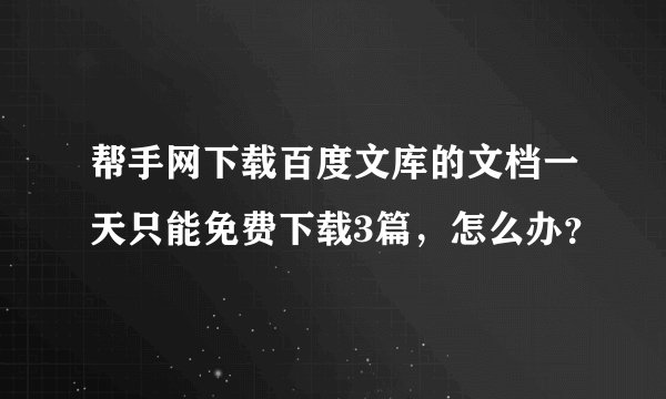 帮手网下载百度文库的文档一天只能免费下载3篇，怎么办？