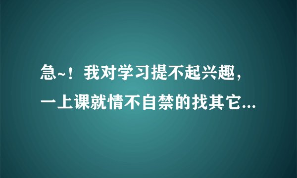 急~！我对学习提不起兴趣，一上课就情不自禁的找其它事干~！