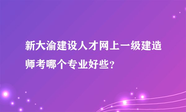新大渝建设人才网上一级建造师考哪个专业好些？