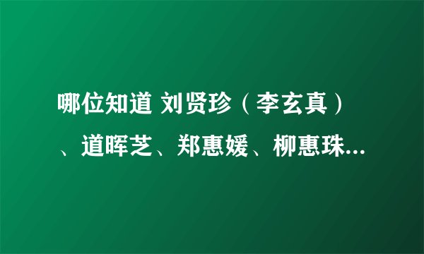 哪位知道 刘贤珍（李玄真）、道晖芝、郑惠媛、柳惠珠的CY？