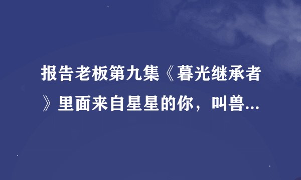 报告老板第九集《暮光继承者》里面来自星星的你，叫兽和女主刚见面的时候背景音乐是什么？
