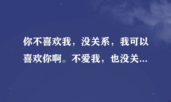 你不喜欢我，没关系，我可以喜欢你啊。不爱我，也没关系，我就一直在原地，你一回头就可以看见我咯～～