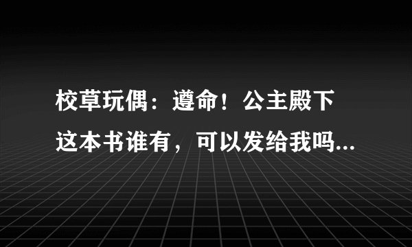 校草玩偶：遵命！公主殿下 这本书谁有，可以发给我吗？谢谢~