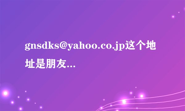 gnsdks@yahoo.co.jp这个地址是朋友给我的请各位帮帮忙，谢谢~这是我们唯一的联系方式