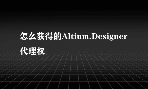 怎么获得的Altium.Designer代理权