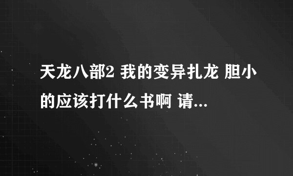 天龙八部2 我的变异扎龙 胆小的应该打什么书啊 请高手7个技能都详细说以下 谢谢啦