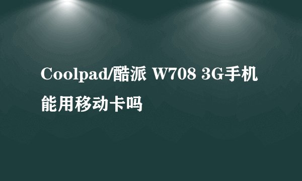 Coolpad/酷派 W708 3G手机能用移动卡吗