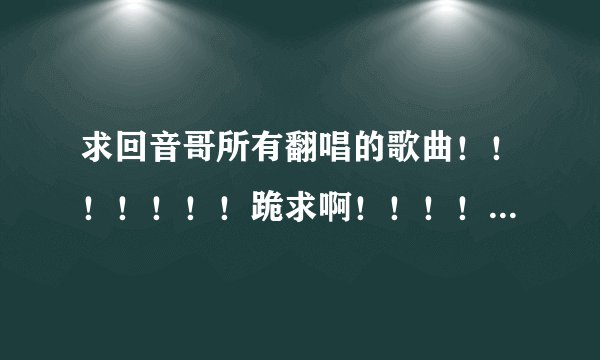 求回音哥所有翻唱的歌曲！！！！！！！跪求啊！！！！！我爱回音哥~~