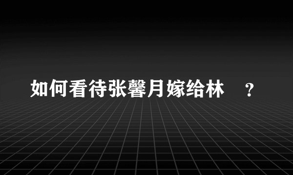 如何看待张馨月嫁给林峯？