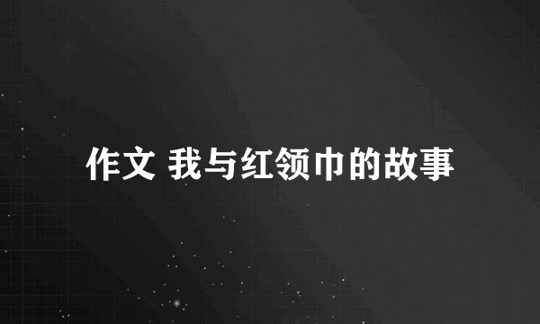 作文 我与红领巾的故事