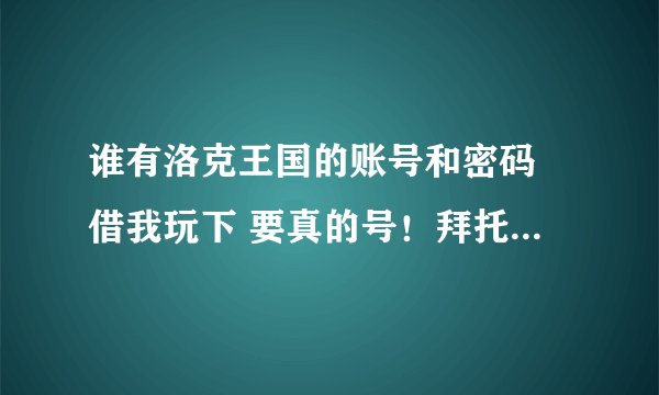 谁有洛克王国的账号和密码 借我玩下 要真的号！拜托各位大神