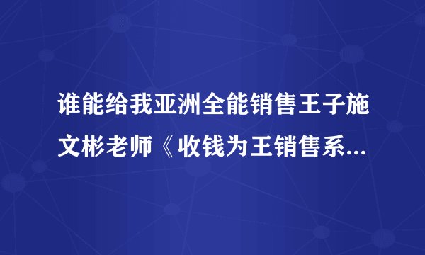 谁能给我亚洲全能销售王子施文彬老师《收钱为王销售系统》的详细课程简介！
