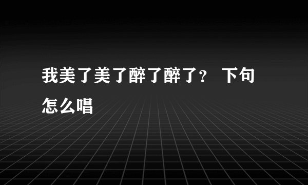 我美了美了醉了醉了？ 下句怎么唱