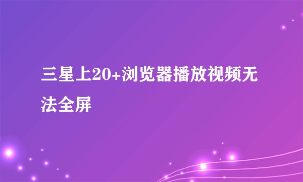 三星上20+浏览器播放视频无法全屏
