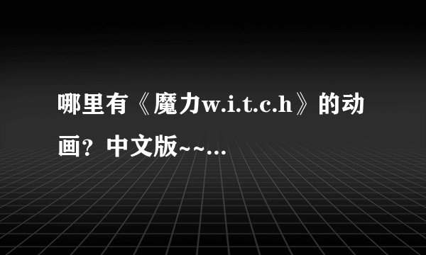 哪里有《魔力w.i.t.c.h》的动画？中文版~~~要看得懂滴！最好给一个明确的网站~