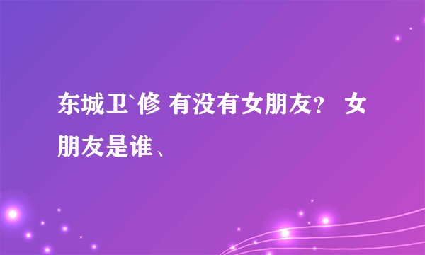 东城卫`修 有没有女朋友？ 女朋友是谁、