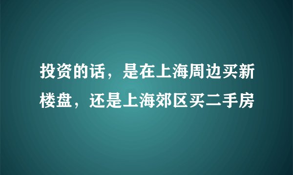 投资的话，是在上海周边买新楼盘，还是上海郊区买二手房