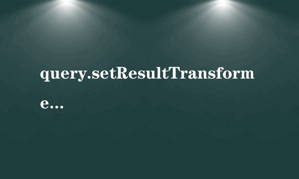 query.setResultTransformer(Transformers)和query.setResultTransformer(CriteriaSpecification)