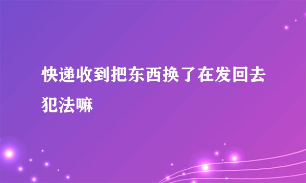 快递收到把东西换了在发回去犯法嘛