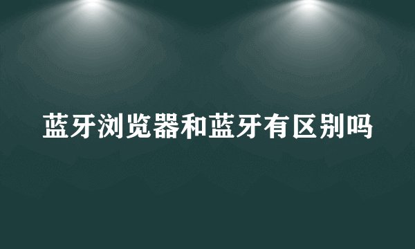 蓝牙浏览器和蓝牙有区别吗