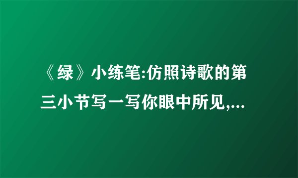 《绿》小练笔:仿照诗歌的第三小节写一写你眼中所见,心中所感,还有哪些是绿的?