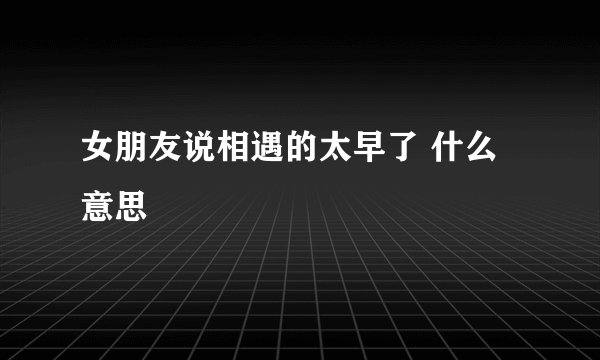 女朋友说相遇的太早了 什么意思