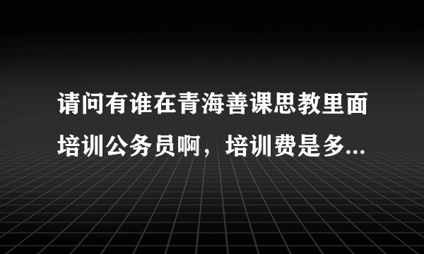 请问有谁在青海善课思教里面培训公务员啊，培训费是多少，培训质量好不啊，我今年大三，我想在大四考，？