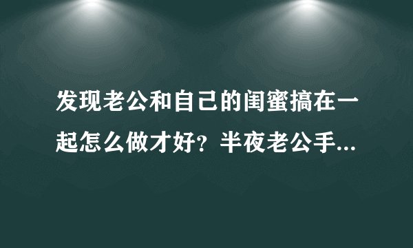 发现老公和自己的闺蜜搞在一起怎么做才好？半夜老公手机收到闺蜜的短信，打开发现是很暧昧的内容...