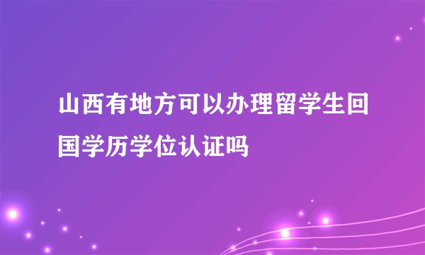 山西有地方可以办理留学生回国学历学位认证吗
