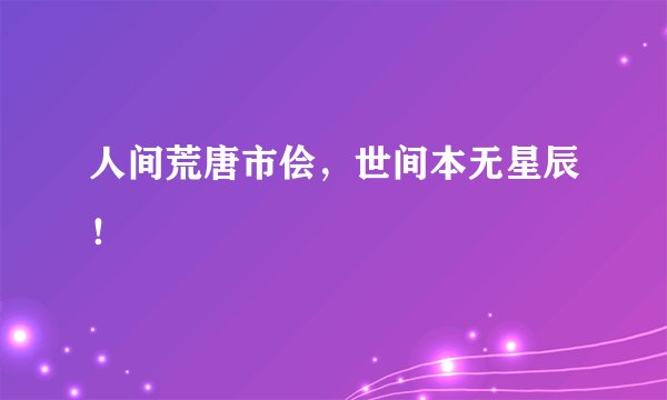 人间荒唐市侩，世间本无星辰！