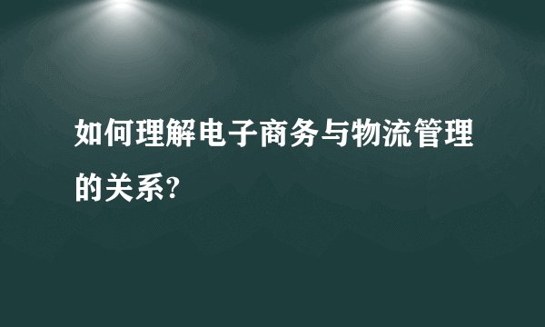 如何理解电子商务与物流管理的关系?