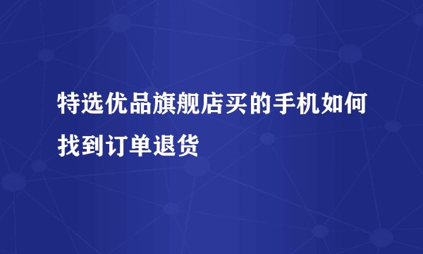特选优品旗舰店买的手机如何找到订单退货