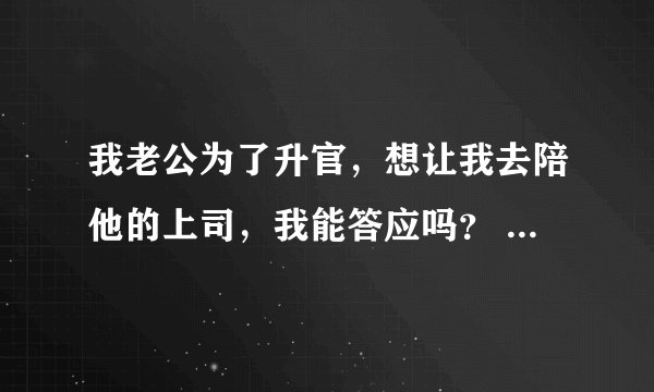 我老公为了升官，想让我去陪他的上司，我能答应吗？ 夏天的时候他们公司组织旅游，我老公带上了我。昨天