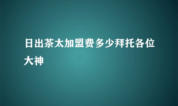 日出茶太加盟费多少拜托各位大神