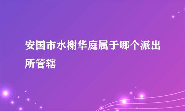 安国市水榭华庭属于哪个派出所管辖
