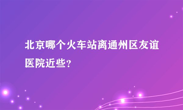 北京哪个火车站离通州区友谊医院近些？