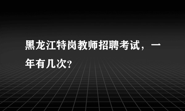 黑龙江特岗教师招聘考试，一年有几次？