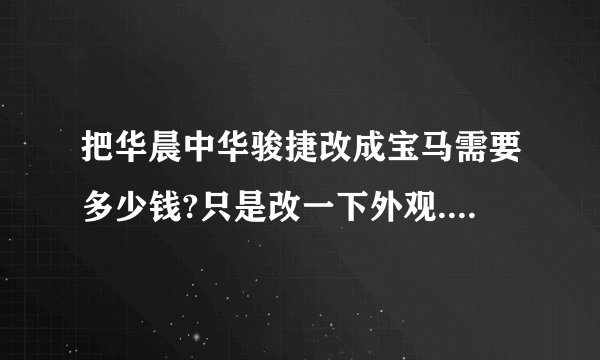把华晨中华骏捷改成宝马需要多少钱?只是改一下外观.其他什么不用换,只是车标还有外表