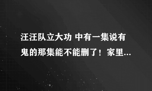 汪汪队立大功 中有一集说有鬼的那集能不能删了！家里小孩看了后只要家里灯一关就说有鬼！好无语