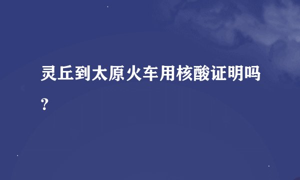 灵丘到太原火车用核酸证明吗？