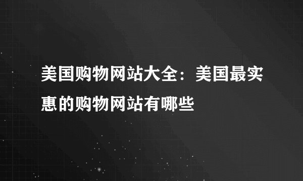 美国购物网站大全：美国最实惠的购物网站有哪些