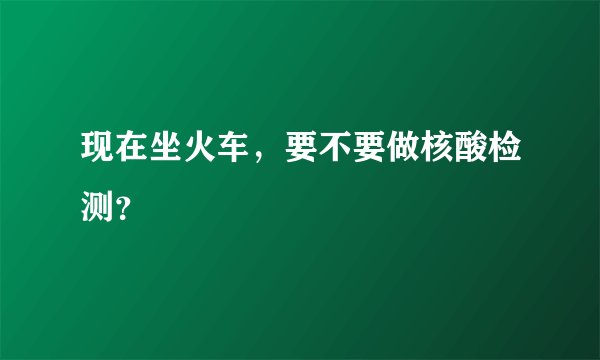 现在坐火车，要不要做核酸检测？