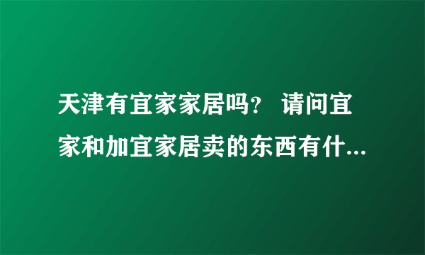 天津有宜家家居吗？ 请问宜家和加宜家居卖的东西有什么区别，买家具去哪好？具体位置在哪？