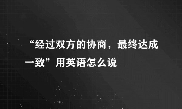 “经过双方的协商，最终达成一致”用英语怎么说