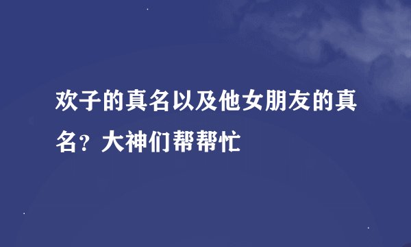 欢子的真名以及他女朋友的真名？大神们帮帮忙