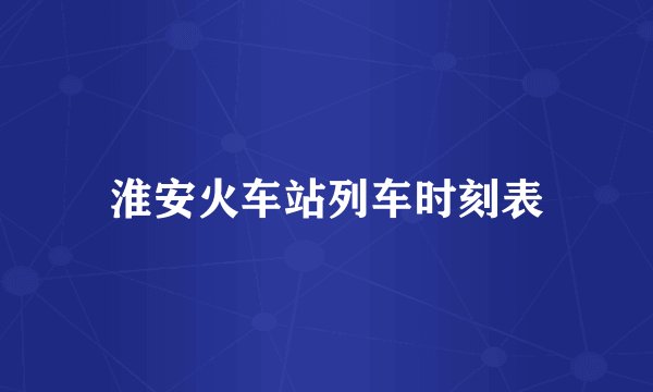 淮安火车站列车时刻表