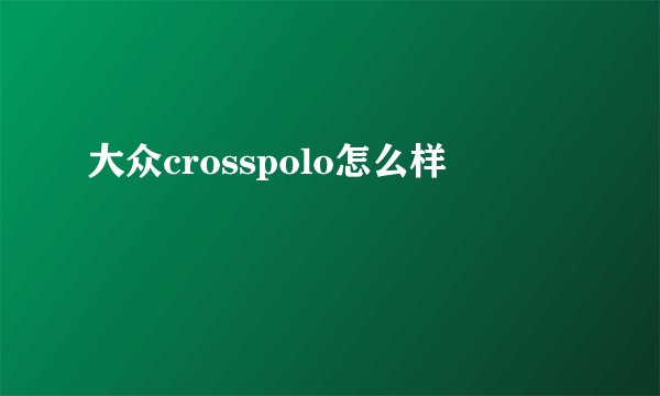 大众crosspolo怎么样