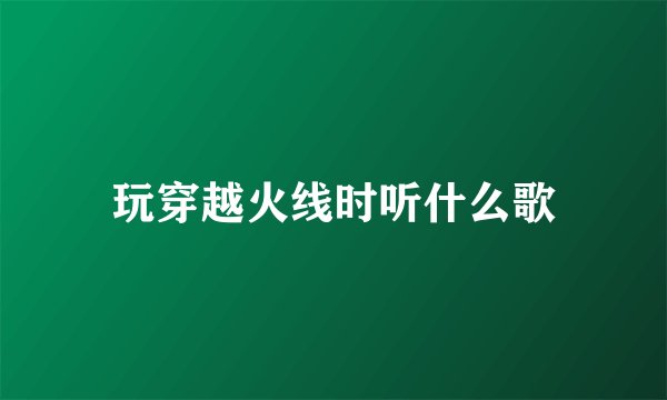 玩穿越火线时听什么歌